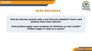 Habilidade
Você já calculou quanto vale a sua hora de trabalho? Como você
poderia fazer esse cálculo?
Você prefere pagar suas compras em dinheiro ou com cartão?
Prefere pagar à vista ou a prazo?
AÇÃO REFLEXIVA
DIVISÃO
 