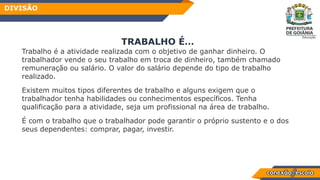 TRABALHO É…
Trabalho é a atividade realizada com o objetivo de ganhar dinheiro. O
trabalhador vende o seu trabalho em troca de dinheiro, também chamado
remuneração ou salário. O valor do salário depende do tipo de trabalho
realizado.
Existem muitos tipos diferentes de trabalho e alguns exigem que o
trabalhador tenha habilidades ou conhecimentos específicos. Tenha
qualificação para a atividade, seja um profissional na área de trabalho.
É com o trabalho que o trabalhador pode garantir o próprio sustento e o dos
seus dependentes: comprar, pagar, investir.
DIVISÃO
 