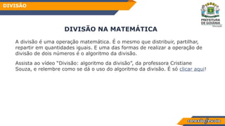 DIVISÃO NA MATEMÁTICA
A divisão é uma operação matemática. É o mesmo que distribuir, partilhar,
repartir em quantidades iguais. E uma das formas de realizar a operação de
divisão de dois números é o algoritmo da divisão.
Assista ao vídeo “Divisão: algoritmo da divisão”, da professora Cristiane
Souza, e relembre como se dá o uso do algoritmo da divisão. É só clicar aqui!
DIVISÃO
 
