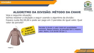 Veja a seguinte situação:
Vamos resolver a situação a seguir usando o algoritmo da divisão:
Casaco custa R$ 69,00 e pode ser pago em 3 parcelas de igual valor. Qual
valor da parcela?
ALGORITMO DA DIVISÃO: MÉTODO DA CHAVE
DIVISÃO
Parcelar é dividir o valor total em quantidades
menores. Nessa compra, as parcelas têm o mesmo
valor. Assim, é só dividir 69 por 3.
Imagem 2
 