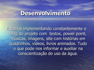 Desenvolvimento  Estamos implementando constantemente o blog do projeto com  textos, power point, músicas, imagens, site com histórias em quadrinhos, vídeos, livros animados. Tudo o que pode nos informar e auxiliar na conscientização do uso da água. 