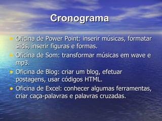 Cronograma  Oficina de Power Point: inserir músicas, formatar slids, inserir figuras e formas.  Oficina de Som: transformar músicas em wave e mp3. Oficina de Blog: criar um blog, efetuar postagens, usar códigos HTML. Oficina de Excel: conhecer algumas ferramentas, criar caça-palavras e palavras cruzadas. 