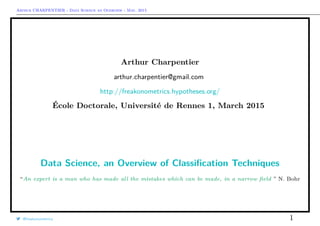 Arthur CHARPENTIER - Data Science an Overview - May, 2015
Arthur Charpentier
arthur.charpentier@gmail.com
http://freakonometrics.hypotheses.org/
École Doctorale, Université de Rennes 1, March 2015
Data Science, an Overview of Classiﬁcation Techniques
“An expert is a man who has made all the mistakes which can be made, in a narrow ﬁeld ” N. Bohr
@freakonometrics 1
 