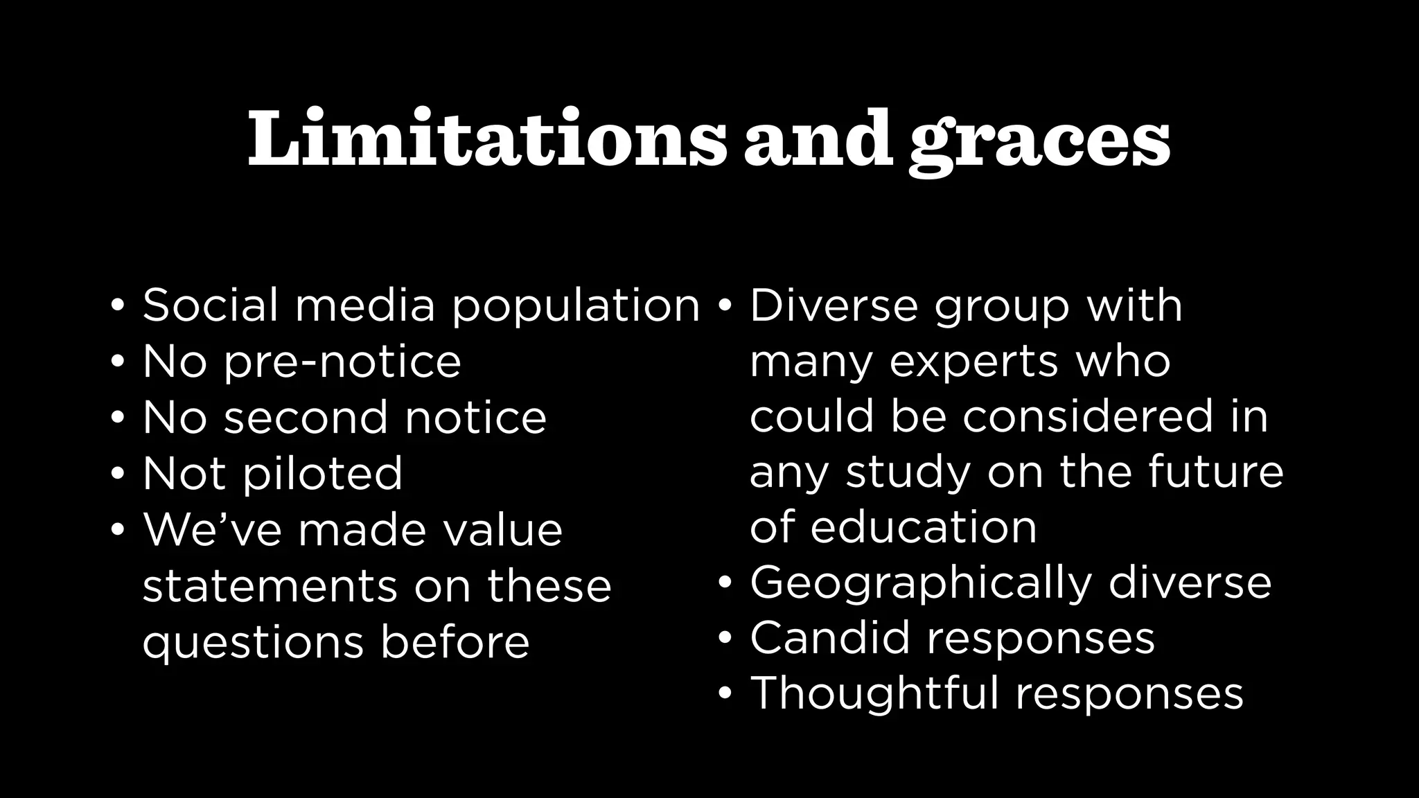 Limitations and graces
• Social media population
• No pre-notice
• No second notice
• Not piloted
• We’ve made value
statements on these
questions before
• Diverse group with
many experts who
could be considered in
any study on the future
of education
• Geographically diverse
• Candid responses
• Thoughtful responses
 