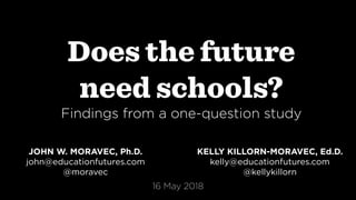 Does the future
need schools?
Findings from a one-question study
JOHN W. MORAVEC, Ph.D.
john@educationfutures.com
@moravec
KELLY KILLORN-MORAVEC, Ed.D.
kelly@educationfutures.com
@kellykillorn
16 May 2018
 