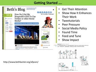 Getting Started …. 
•Get Their Attention 
•Show How It Enhances Their Work 
•Tweetutorials 
•Peer Pressure 
•Social Media Policy 
•Found Time 
•Feed and Tune 
•Show Impact 
http://www.bethkanter.org/afpcon/  