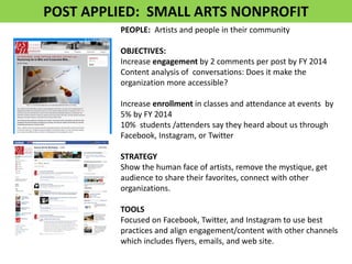 PEOPLE: Artists and people in their community OBJECTIVES: Increase engagement by 2 comments per post by FY 2014 Content analysis of conversations: Does it make the organization more accessible? Increase enrollment in classes and attendance at events by 5% by FY 2014 10% students /attenders say they heard about us through Facebook, Instagram, or Twitter STRATEGY Show the human face of artists, remove the mystique, get audience to share their favorites, connect with other organizations. TOOLS Focused on Facebook, Twitter, and Instagram to use best practices and align engagement/content with other channels which includes flyers, emails, and web site. 
POST APPLIED: SMALL ARTS NONPROFIT  