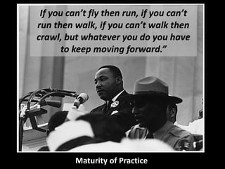 If you can’t fly then run, if you can’t run then walk, if you can’t walk then crawl, but whatever you do you have to keep moving forward.” 
Maturity of Practice  