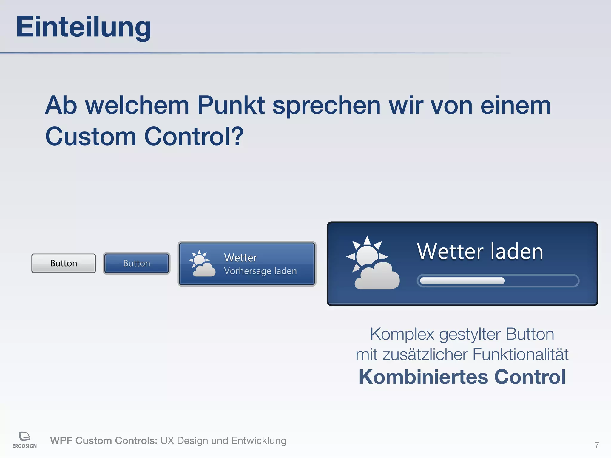 Einteilung

  Ab welchem Punkt sprechen wir von einem
  Custom Control?



  Button        Button
                                   Wetter                     Wetter laden
                                   Vorhersage laden




                                                       Komplex gestylter Button
                                                      mit zusätzlicher Funktionalität
                                                      Kombiniertes Control

  WPF Custom Controls: UX Design und Entwicklung                                        7
 