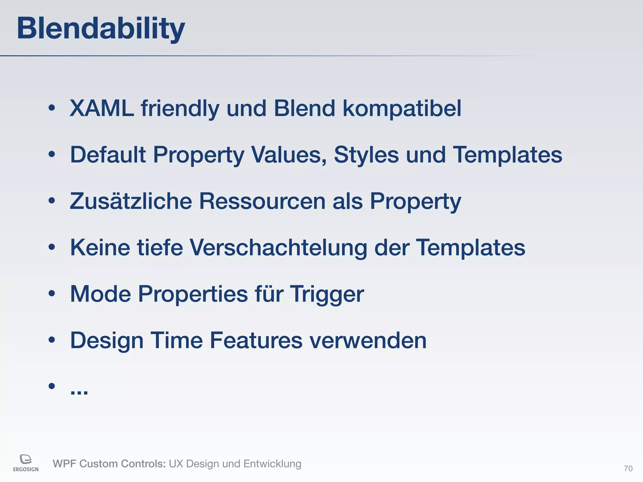 Blendability

  •   XAML friendly und Blend kompatibel
  •   Default Property Values, Styles und Templates
  •   Zusätzliche Ressourcen als Property
  •   Keine tiefe Verschachtelung der Templates
  •   Mode Properties für Trigger
  •   Design Time Features verwenden
  •   ...


  WPF Custom Controls: UX Design und Entwicklung      70
 