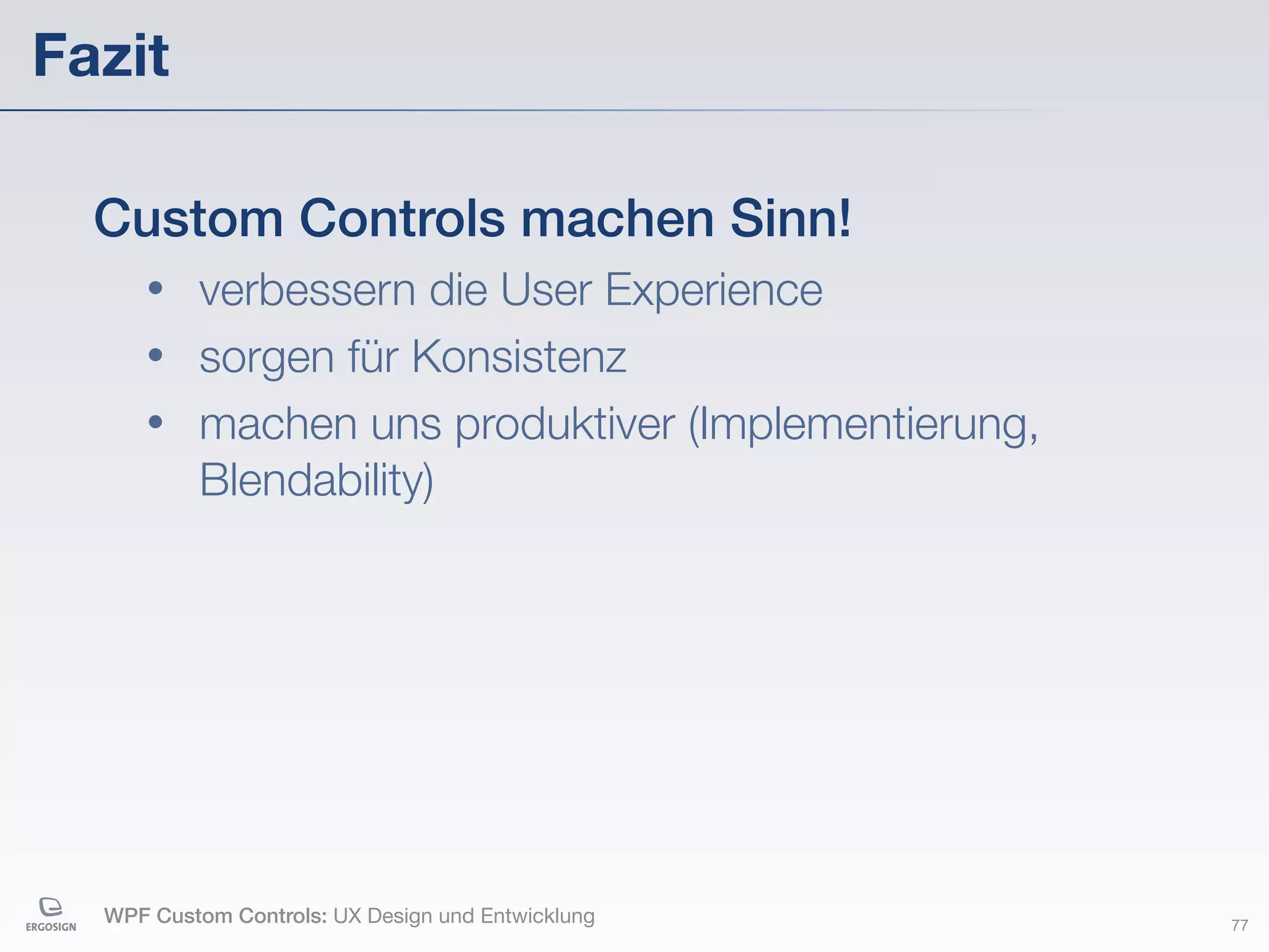 Fazit

  Custom Controls machen Sinn!
     • verbessern die User Experience
     • sorgen für Konsistenz
     • machen uns produktiver (Implementierung,
       Blendability)




  WPF Custom Controls: UX Design und Entwicklung   77
 