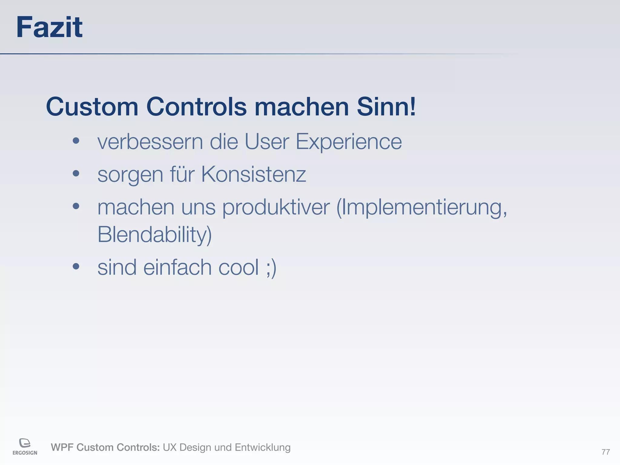 Fazit

  Custom Controls machen Sinn!
     • verbessern die User Experience
     • sorgen für Konsistenz
     • machen uns produktiver (Implementierung,
       Blendability)
     • sind einfach cool ;)




  WPF Custom Controls: UX Design und Entwicklung   77
 