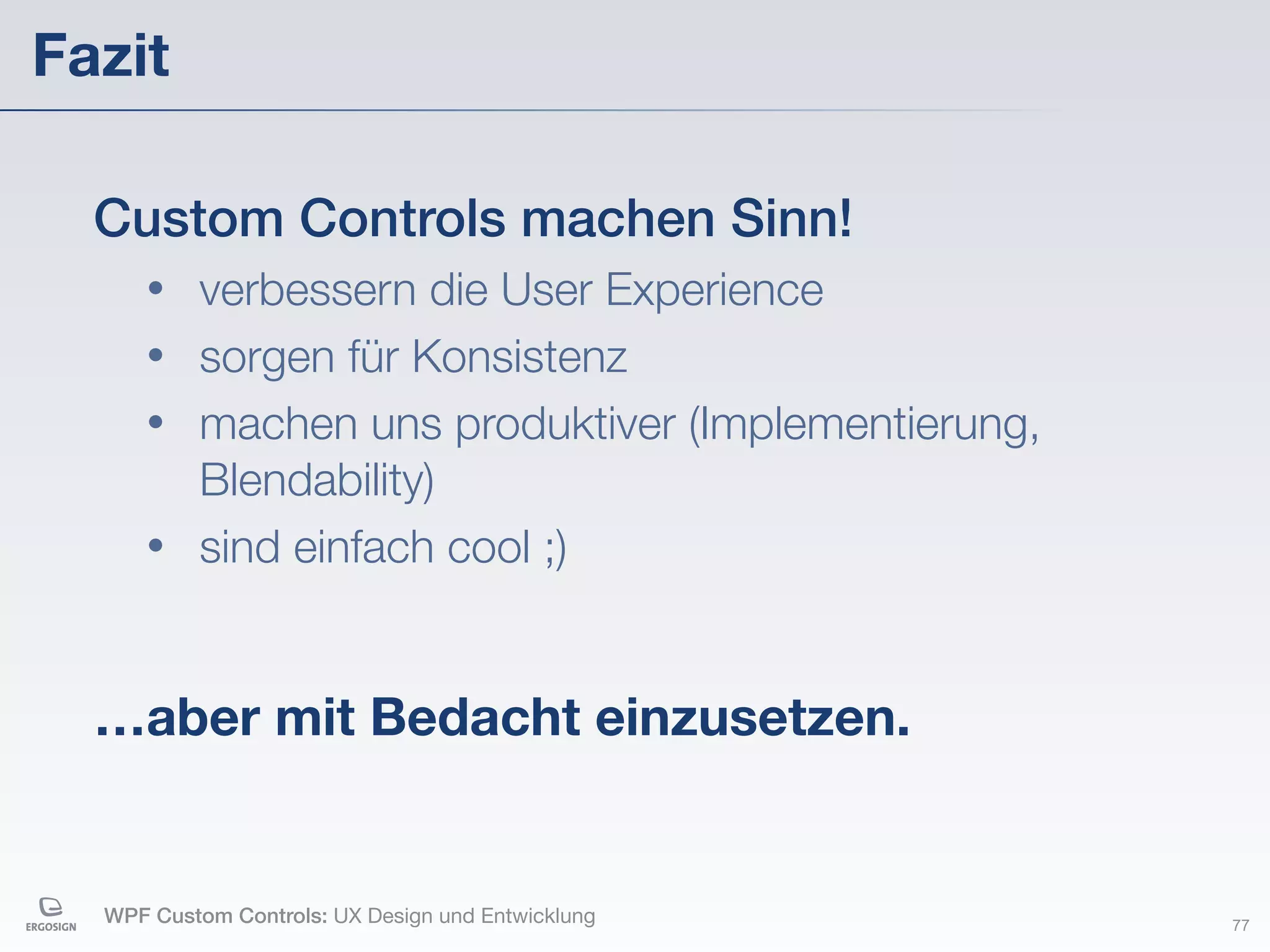 Fazit

  Custom Controls machen Sinn!
     • verbessern die User Experience
     • sorgen für Konsistenz
     • machen uns produktiver (Implementierung,
       Blendability)
     • sind einfach cool ;)



  …aber mit Bedacht einzusetzen.


  WPF Custom Controls: UX Design und Entwicklung   77
 