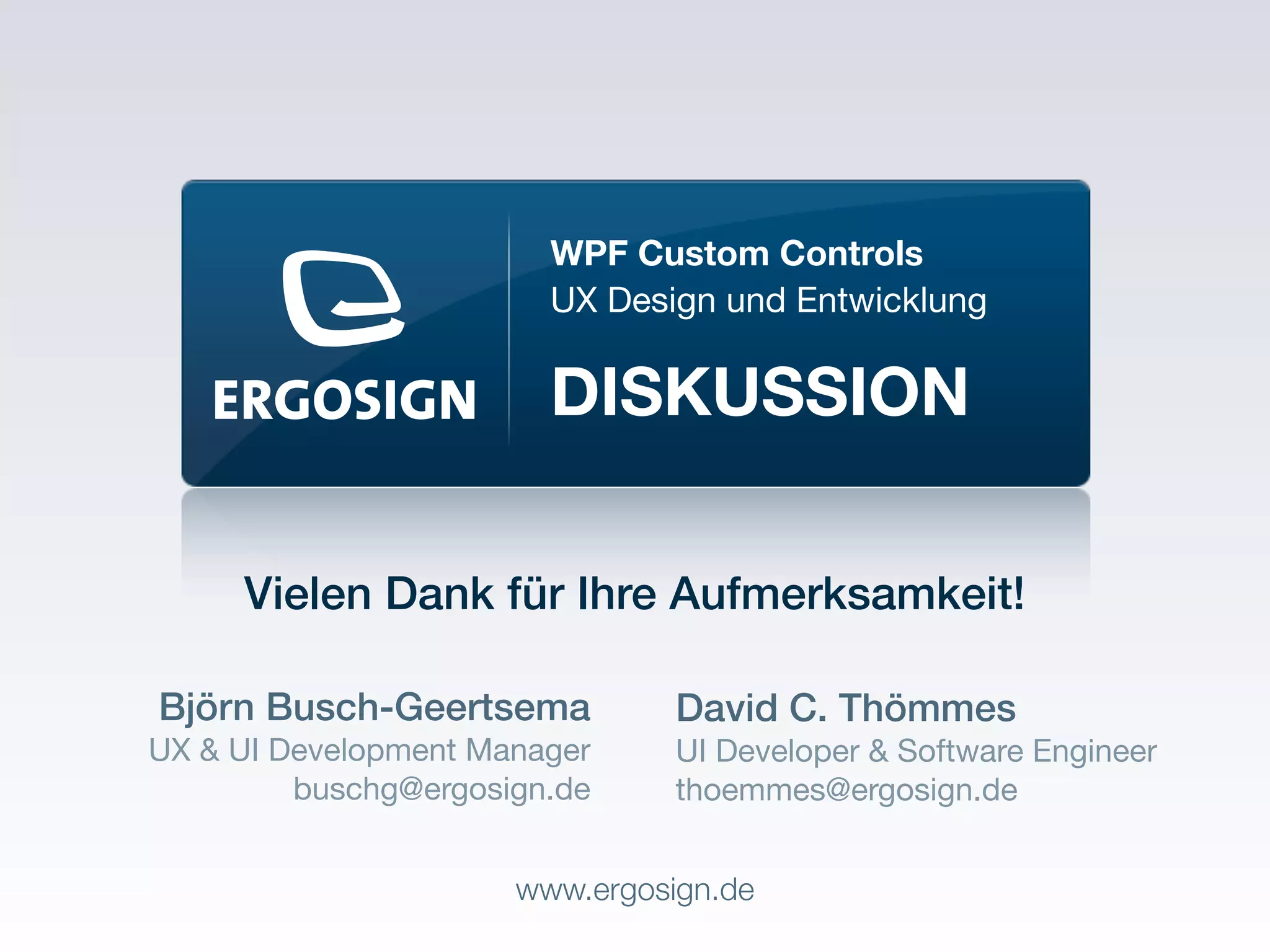WPF Custom Controls
                        UX Design und Entwicklung

                        DISKUSSION

     Vielen Dank für Ihre Aufmerksamkeit!

Björn Busch-Geertsema           David C. Thömmes
UX & UI Development Manager     UI Developer & Software Engineer
         buschg@ergosign.de     thoemmes@ergosign.de


                      www.ergosign.de
 