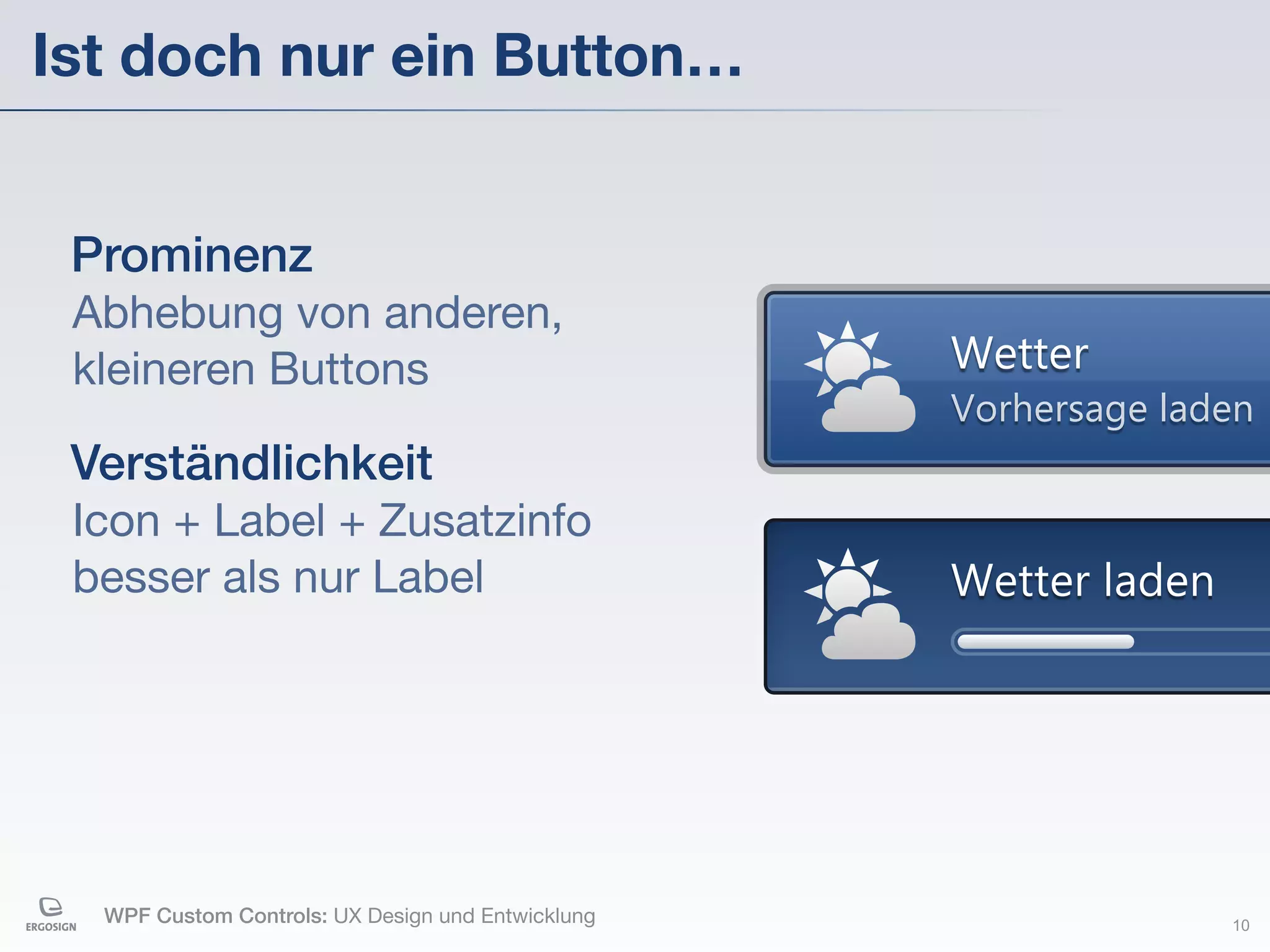 Ist doch nur ein Button…


 Prominenz
 Abhebung von anderen,
 kleineren Buttons                                 Wetter
                                                   Vorhersage laden
 Verständlichkeit
 Icon + Label + Zusatzinfo
 besser als nur Label                              Wetter laden




  WPF Custom Controls: UX Design und Entwicklung                  10
 