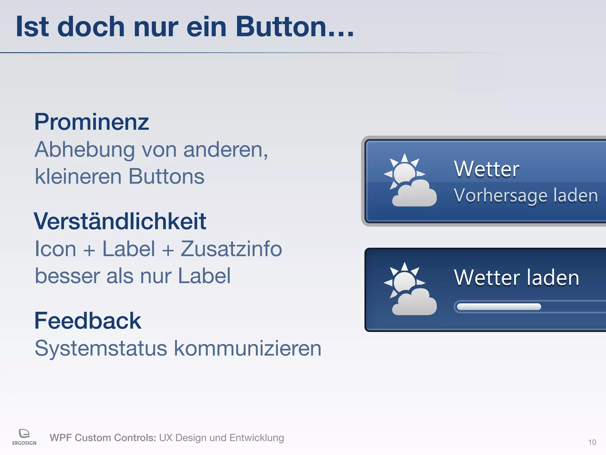 Ist doch nur ein Button…


 Prominenz
 Abhebung von anderen,
 kleineren Buttons                                 Wetter
                                                   Vorhersage laden
 Verständlichkeit
 Icon + Label + Zusatzinfo
 besser als nur Label                              Wetter laden

 Feedback
 Systemstatus kommunizieren


  WPF Custom Controls: UX Design und Entwicklung                  10
 
