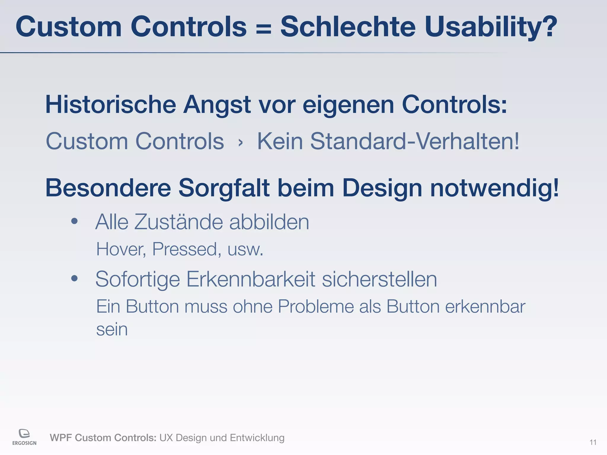 Custom Controls = Schlechte Usability?

  Historische Angst vor eigenen Controls:
  Custom Controls › Kein Standard-Verhalten!

  Besondere Sorgfalt beim Design notwendig!
     •    Alle Zustände abbilden
           Hover, Pressed, usw.
     •    Sofortige Erkennbarkeit sicherstellen
           Ein Button muss ohne Probleme als Button erkennbar
           sein




  WPF Custom Controls: UX Design und Entwicklung                11
 