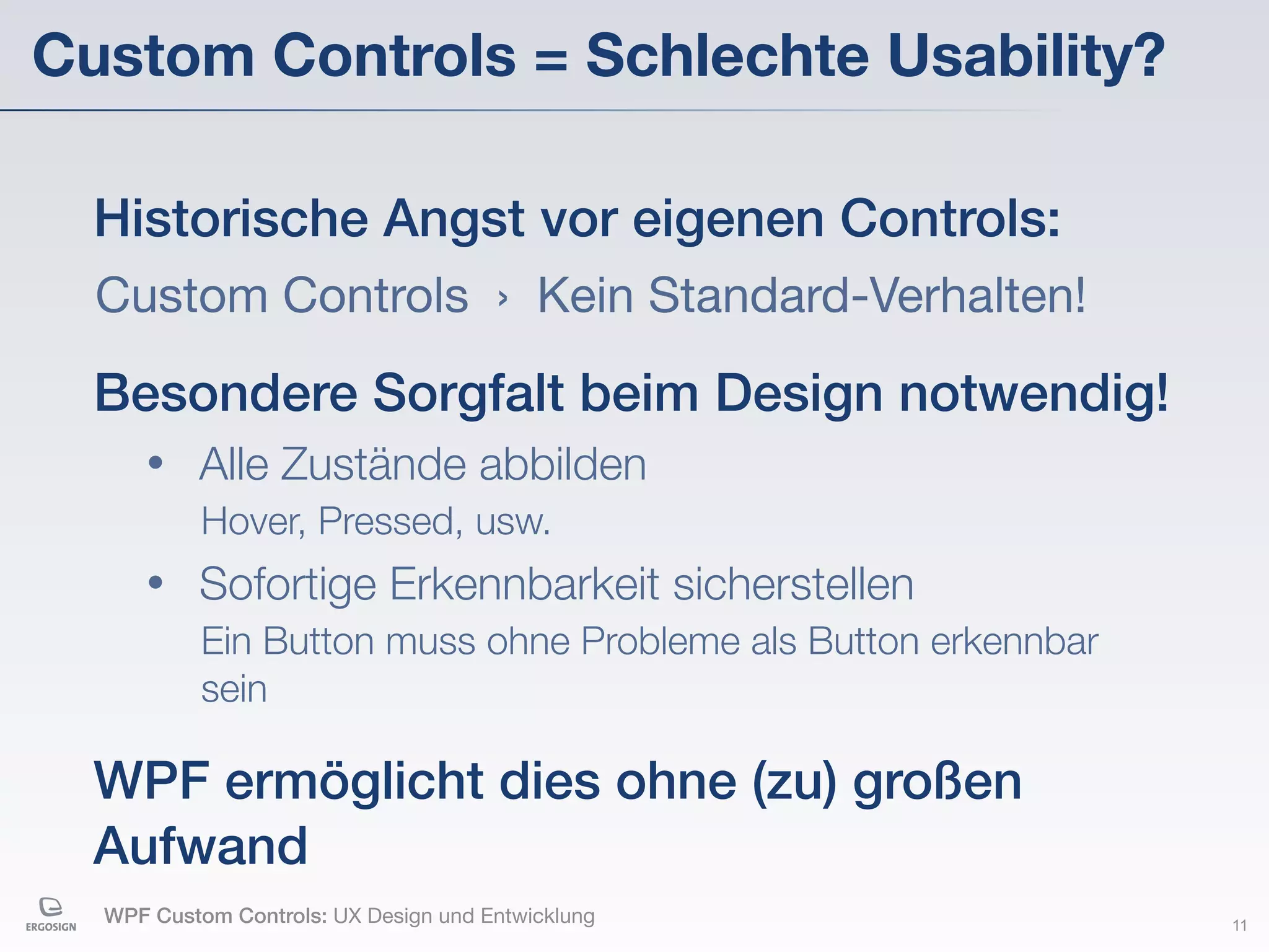 Custom Controls = Schlechte Usability?

  Historische Angst vor eigenen Controls:
  Custom Controls › Kein Standard-Verhalten!

  Besondere Sorgfalt beim Design notwendig!
     •    Alle Zustände abbilden
           Hover, Pressed, usw.
     •    Sofortige Erkennbarkeit sicherstellen
           Ein Button muss ohne Probleme als Button erkennbar
           sein

  WPF ermöglicht dies ohne (zu) großen
  Aufwand
  WPF Custom Controls: UX Design und Entwicklung                11
 