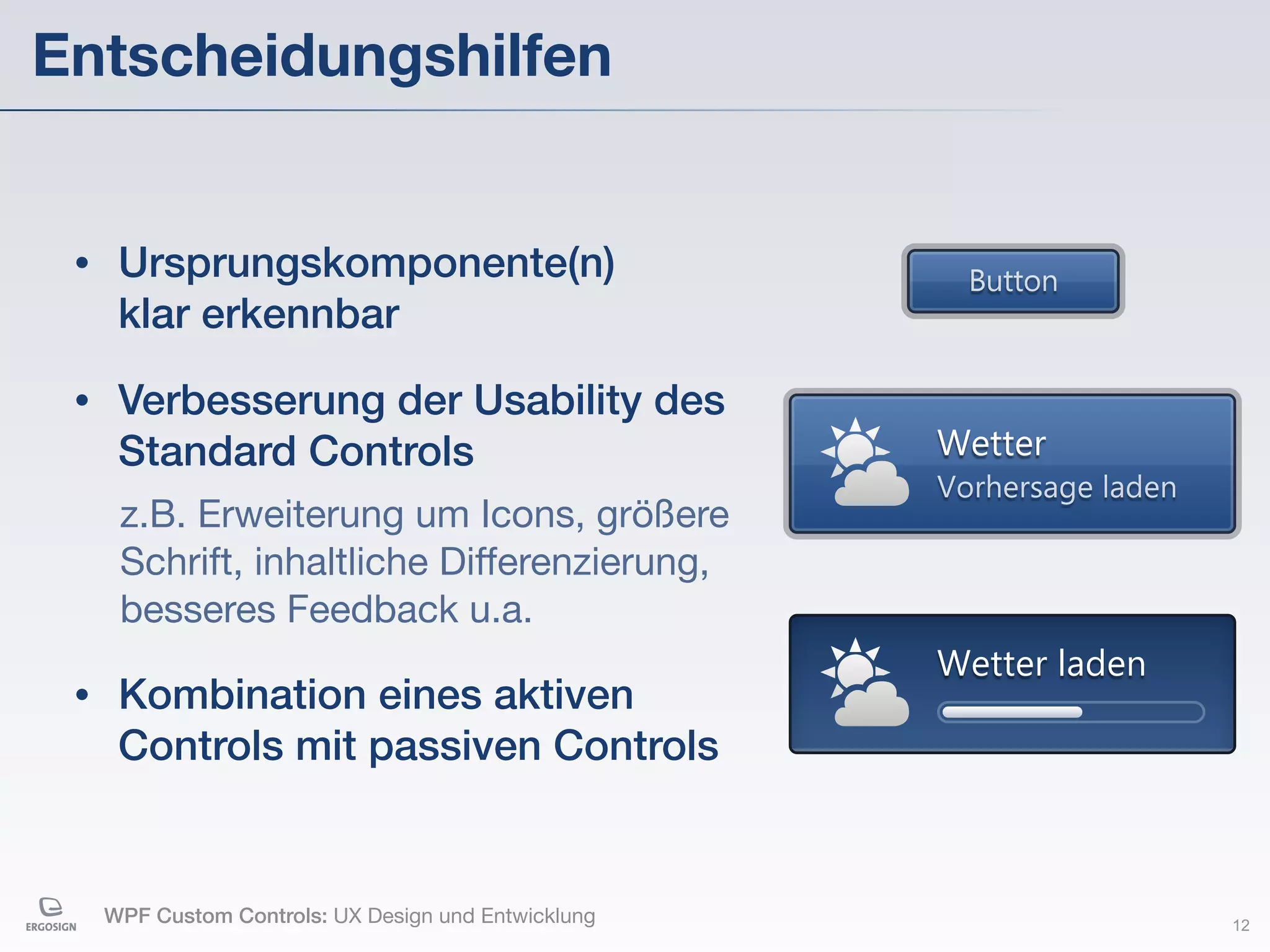 Entscheidungshilfen


 •    Ursprungskomponente(n)                            Button
      klar erkennbar
 •    Verbesserung der Usability des
      Standard Controls                               Wetter
                                                      Vorhersage laden
      z.B. Erweiterung um Icons, größere
      Schrift, inhaltliche Differenzierung,
      besseres Feedback u.a.
                                                      Wetter laden
 •    Kombination eines aktiven
      Controls mit passiven Controls


     WPF Custom Controls: UX Design und Entwicklung                      12
 