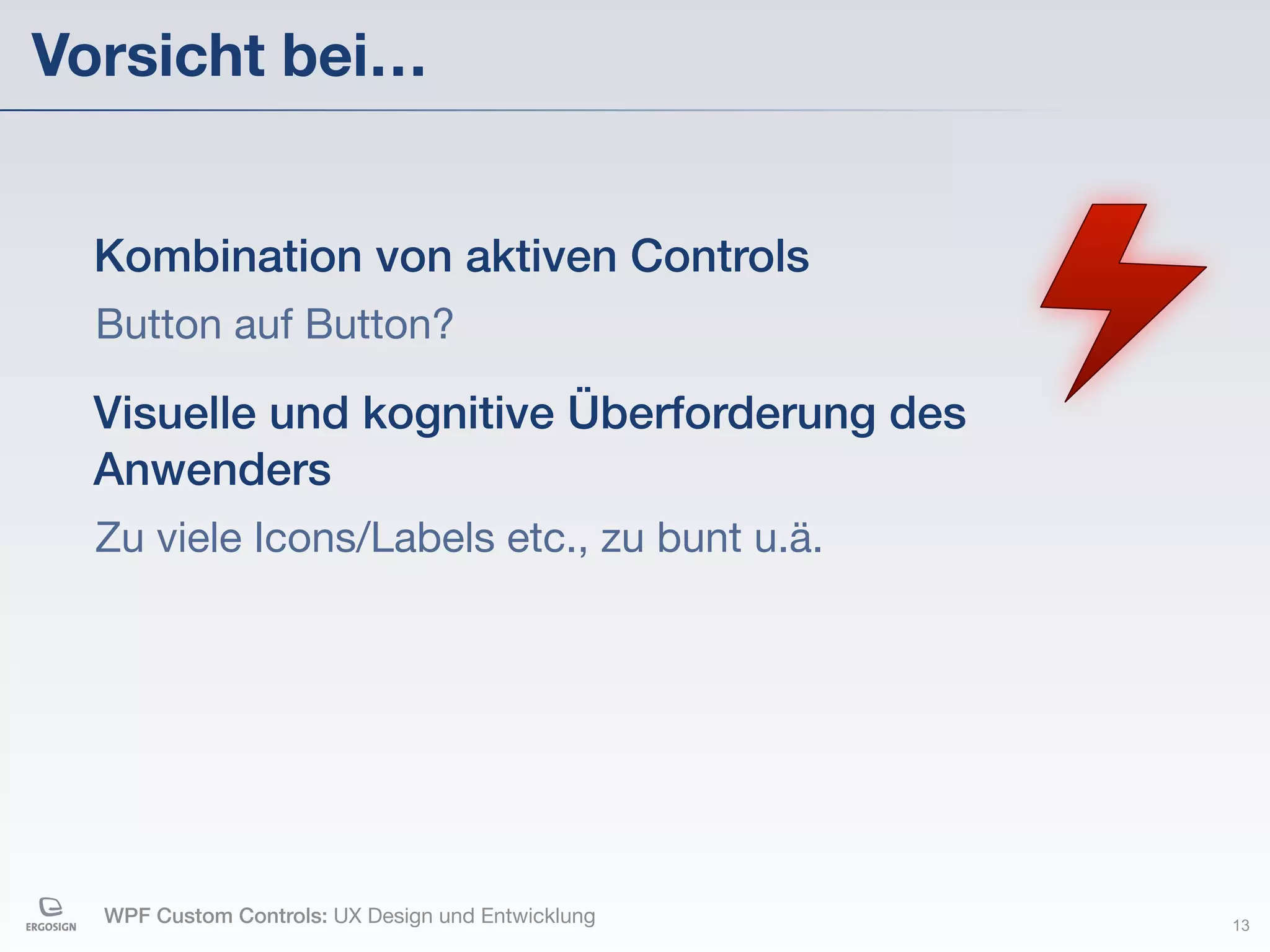 Vorsicht bei…


  Kombination von aktiven Controls
  Button auf Button?

  Visuelle und kognitive Überforderung des
  Anwenders
  Zu viele Icons/Labels etc., zu bunt u.ä.




  WPF Custom Controls: UX Design und Entwicklung   13
 