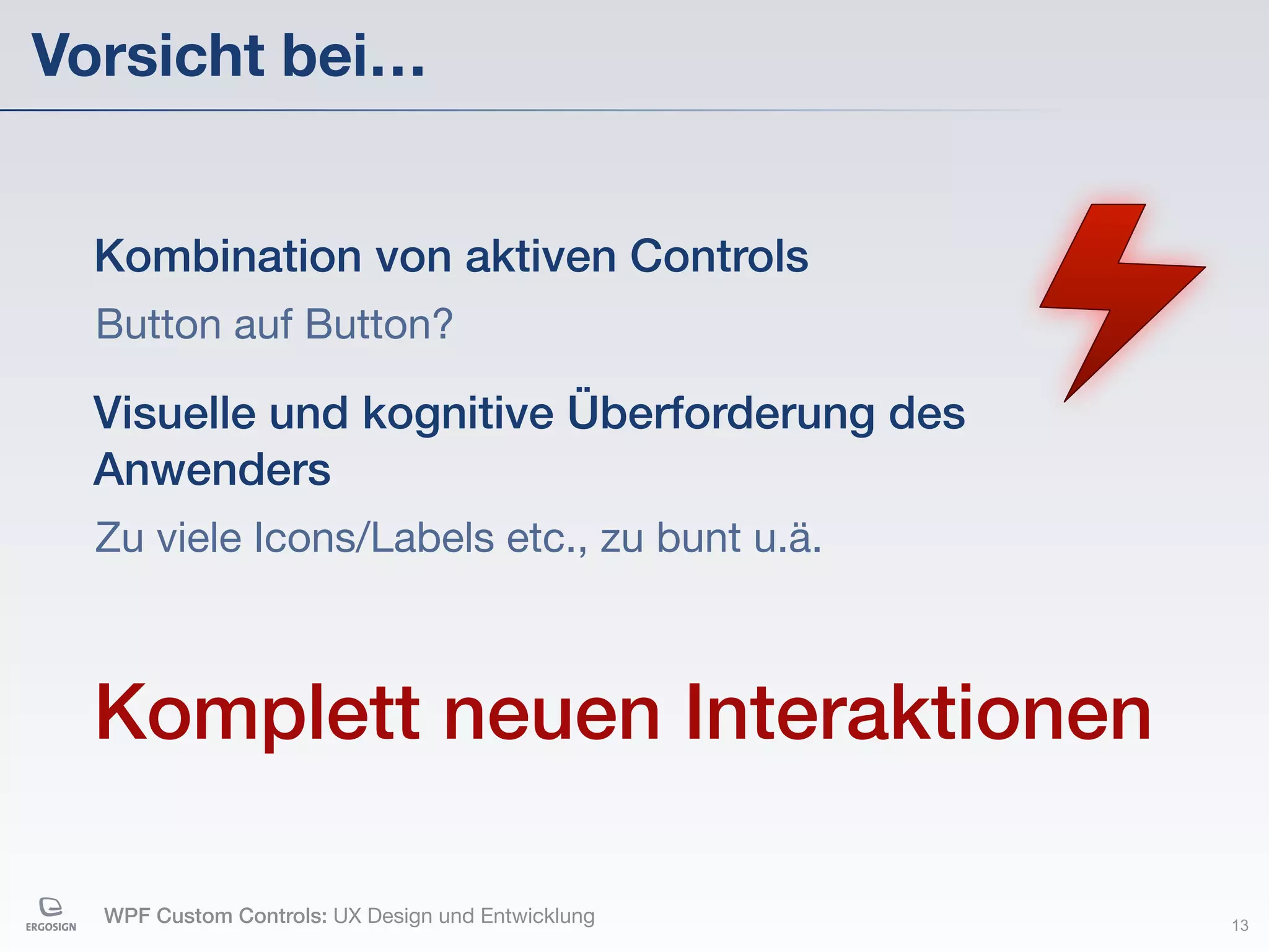 Vorsicht bei…


  Kombination von aktiven Controls
  Button auf Button?

  Visuelle und kognitive Überforderung des
  Anwenders
  Zu viele Icons/Labels etc., zu bunt u.ä.



  Komplett neuen Interaktionen

  WPF Custom Controls: UX Design und Entwicklung   13
 