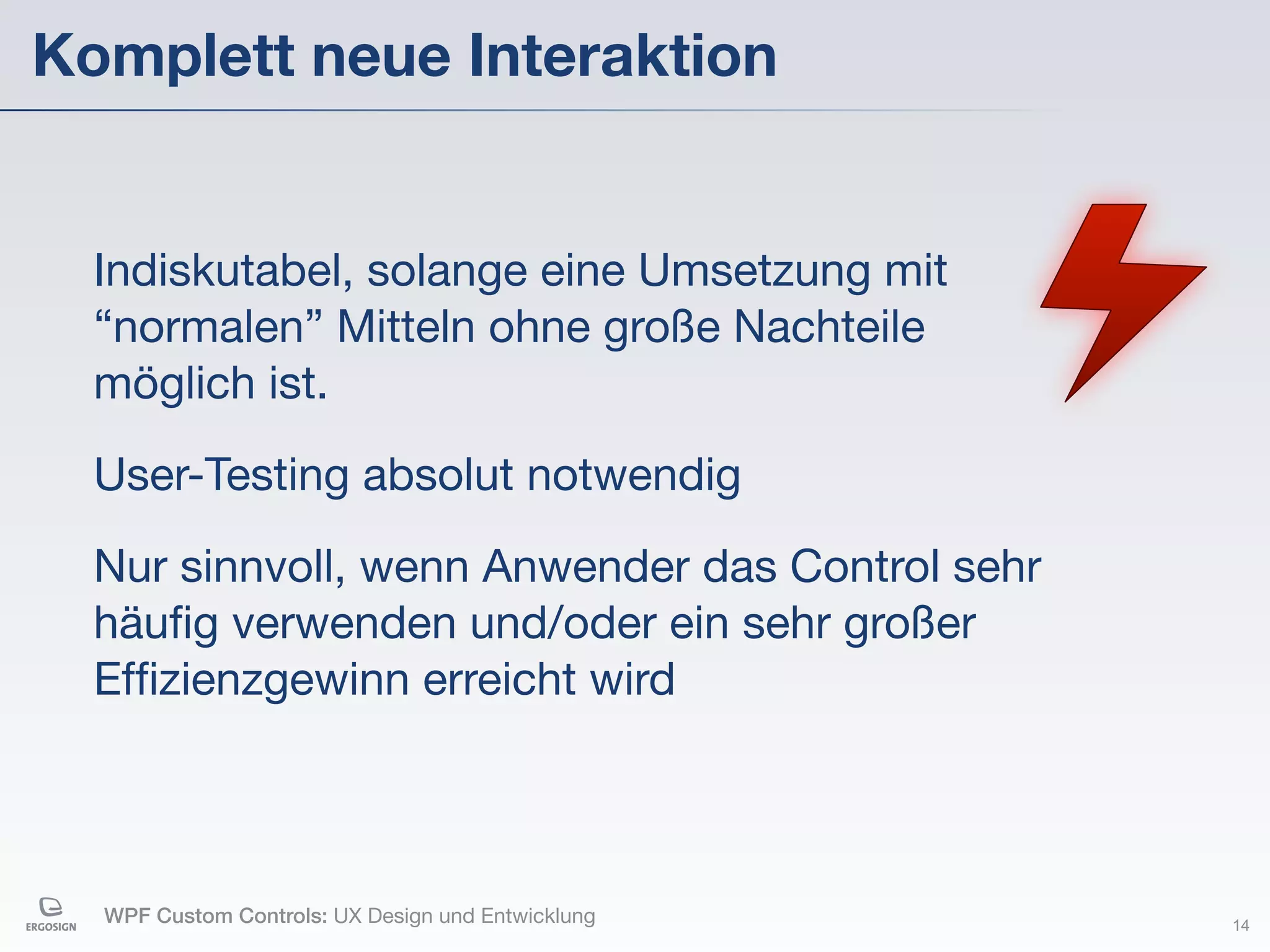 Komplett neue Interaktion


  Indiskutabel, solange eine Umsetzung mit
  “normalen” Mitteln ohne große Nachteile
  möglich ist.

  User-Testing absolut notwendig

  Nur sinnvoll, wenn Anwender das Control sehr
  häuﬁg verwenden und/oder ein sehr großer
  Efﬁzienzgewinn erreicht wird



  WPF Custom Controls: UX Design und Entwicklung   14
 