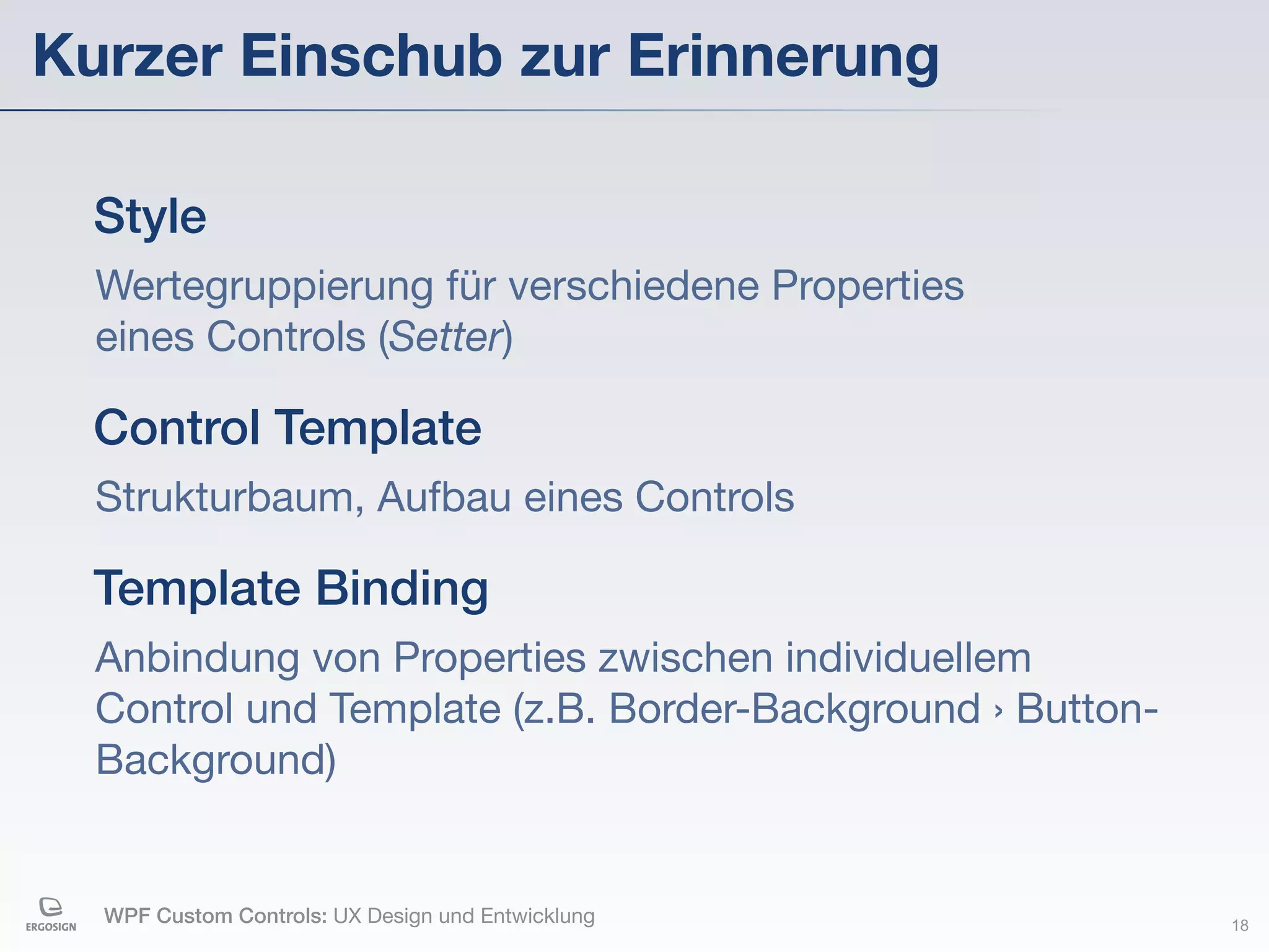 Kurzer Einschub zur Erinnerung

  Style
  Wertegruppierung für verschiedene Properties
  eines Controls (Setter)

  Control Template
  Strukturbaum, Aufbau eines Controls

  Template Binding
  Anbindung von Properties zwischen individuellem
  Control und Template (z.B. Border-Background › Button-
  Background)


  WPF Custom Controls: UX Design und Entwicklung           18
 
