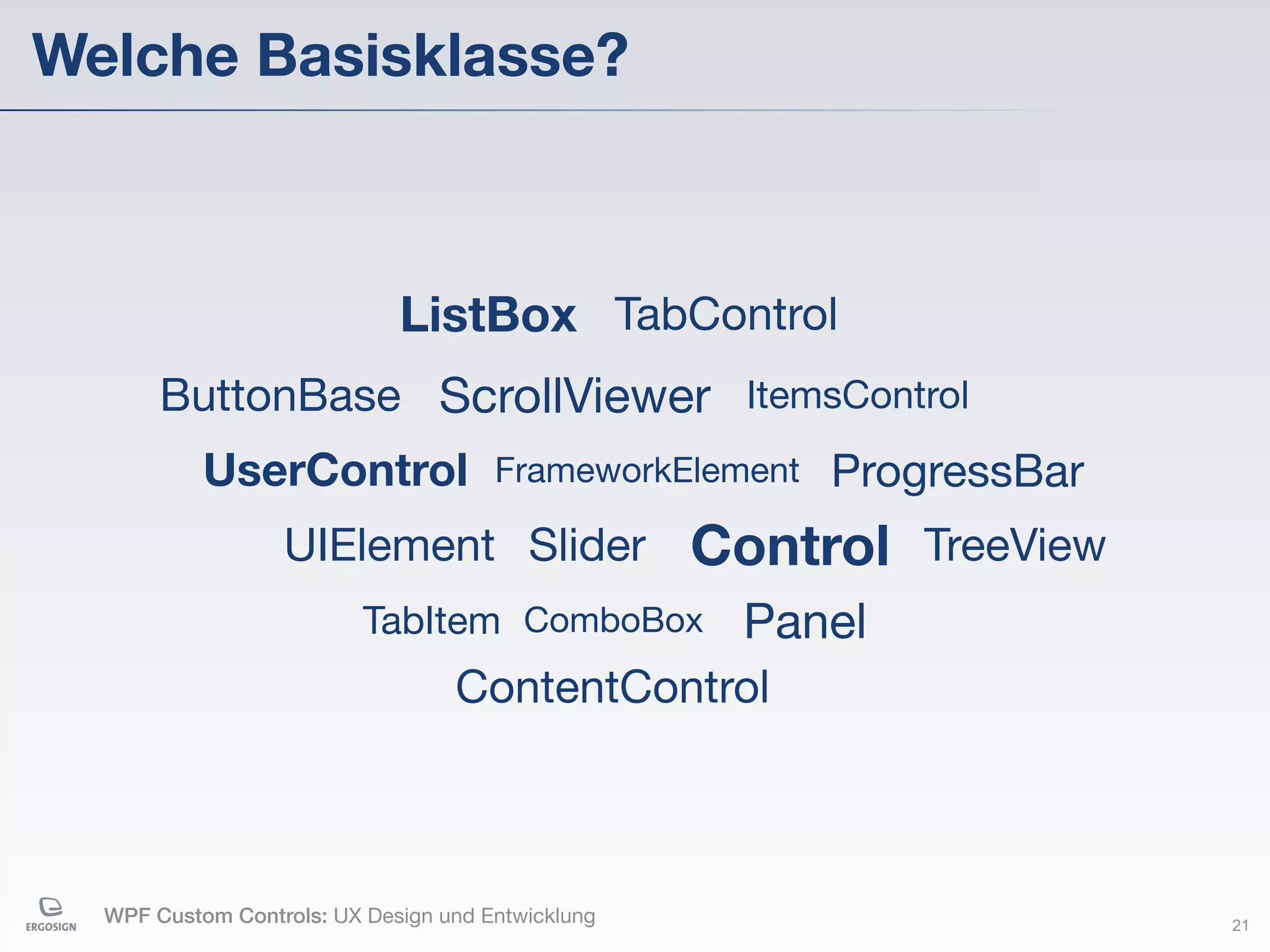 Welche Basisklasse?



                             ListBox TabControl
       ButtonBase ScrollViewer ItemsControl
           UserControl                FrameworkElement   ProgressBar
                  UIElement Slider                 Control TreeView
                          TabItem ComboBox           Panel
                                  ContentControl



  WPF Custom Controls: UX Design und Entwicklung                       21
 