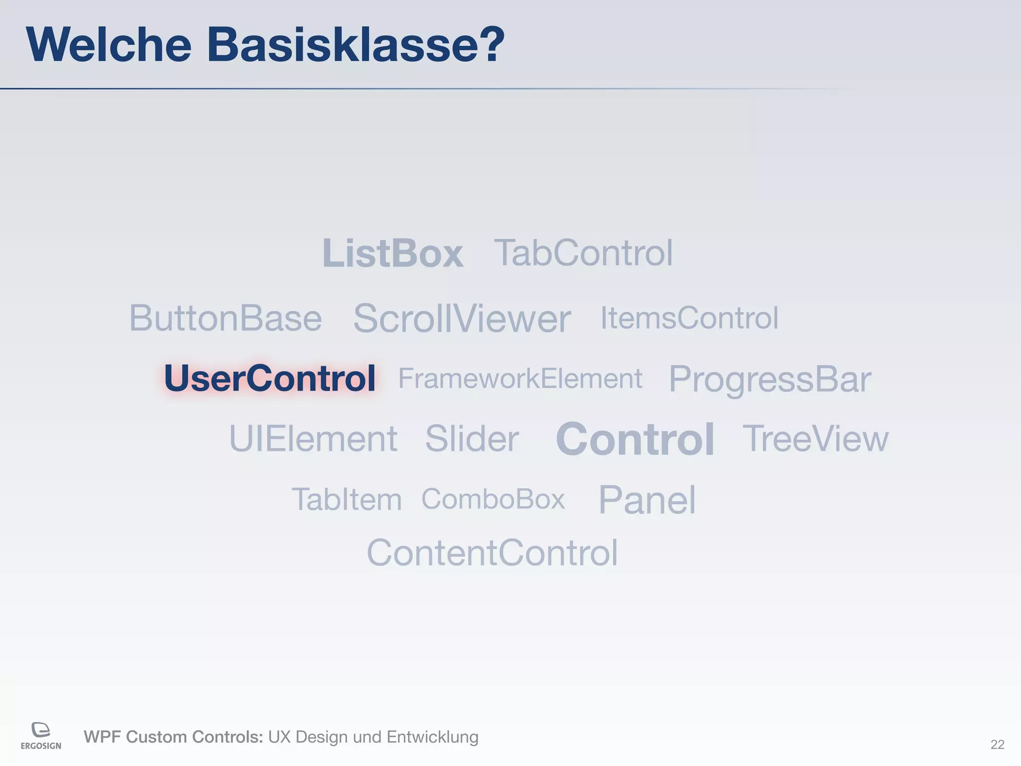 Welche Basisklasse?



                             ListBox TabControl
       ButtonBase ScrollViewer ItemsControl
           UserControl                FrameworkElement   ProgressBar
                  UIElement Slider                 Control TreeView
                          TabItem ComboBox           Panel
                                  ContentControl



  WPF Custom Controls: UX Design und Entwicklung                       22
 
