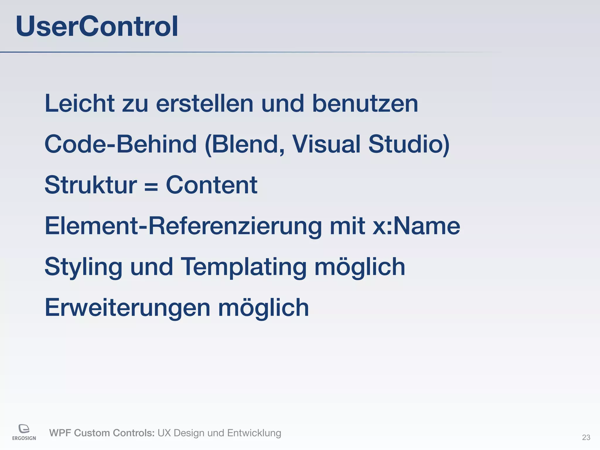 UserControl

 Leicht zu erstellen und benutzen
 Code-Behind (Blend, Visual Studio)
 Struktur = Content
 Element-Referenzierung mit x:Name
 Styling und Templating möglich
 Erweiterungen möglich



  WPF Custom Controls: UX Design und Entwicklung   23
 