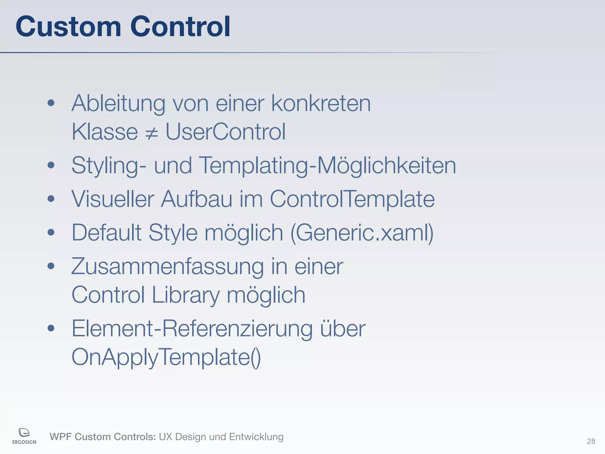 Custom Control

  •   Ableitung von einer konkreten
      Klasse ≠ UserControl
  •   Styling- und Templating-Möglichkeiten
  •   Visueller Aufbau im ControlTemplate
  •   Default Style möglich (Generic.xaml)
  •   Zusammenfassung in einer
      Control Library möglich
  •   Element-Referenzierung über
      OnApplyTemplate()


  WPF Custom Controls: UX Design und Entwicklung   28
 