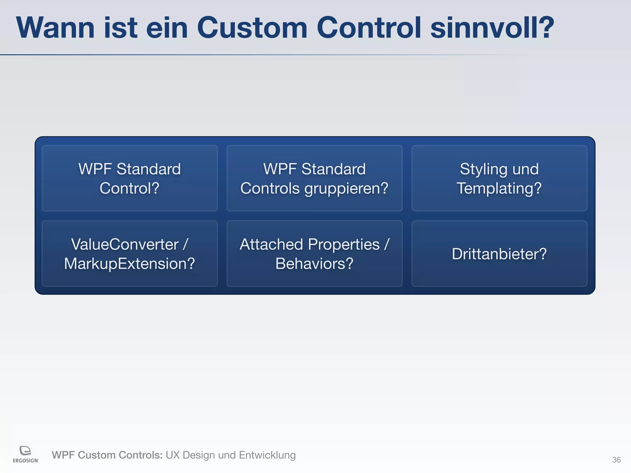 Wann ist ein Custom Control sinnvoll?



       WPF Standard                    WPF Standard          Styling und
         Control?                    Controls gruppieren?    Templating?


     ValueConverter /                Attached Properties /
                                                             Drittanbieter?
    MarkupExtension?                      Behaviors?




  WPF Custom Controls: UX Design und Entwicklung                              36
 