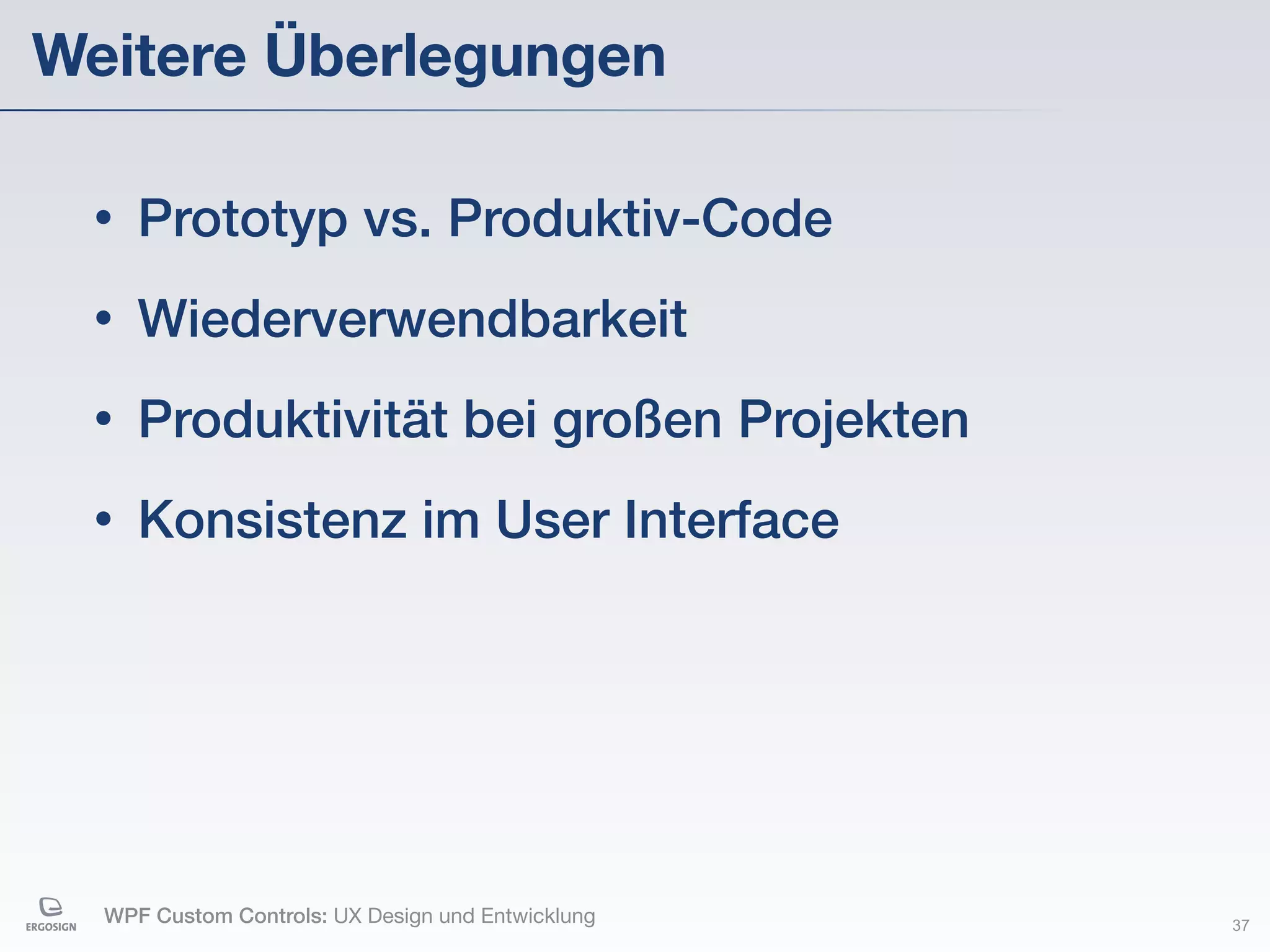 Weitere Überlegungen

 •   Prototyp vs. Produktiv-Code
 •   Wiederverwendbarkeit
 •   Produktivität bei großen Projekten
 •   Konsistenz im User Interface




  WPF Custom Controls: UX Design und Entwicklung   37
 