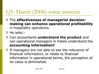 Q1: Harris (2006)-some answers The  effectiveness of managerial decision-making can enhance operational profitability  in hospitality operations He asks:- Can accountants  understand the product  and can operational managers in hotels understand the  accounting information? If managers are not able to see the relevance of financial information, or relate to financial information in operational terms, the perception of its value is diminished. 
