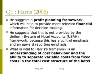 Q1 : Harris (2006) He suggests a  profit planning framework , which will help to provide more relevant  financial  information for decision-making. He suggests that this is not provided by the Uniform System of Hotel Accounts (USAH) framework, because this has a control emphasis and an upward reporting emphasis What is vital to Harris’s framework is an  understanding of cost behaviour and the ability to separate variable costs from fixed costs in the total cost structure of the hotel . 