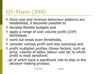 Q1: Harris (2006) Once cost and revenue behaviour patterns are established, it becomes possible to develop flexible budgets and  apply a range of cost volume profit (CVP) techniques  work out break even thresholds,  consider various profit and loss scenarios and  profit multiplier profiles (those factors, such as price, volume of sales, labour cost etc to which profit is most sensitive)  … all of which have a significant role to play in the decision-making process. 