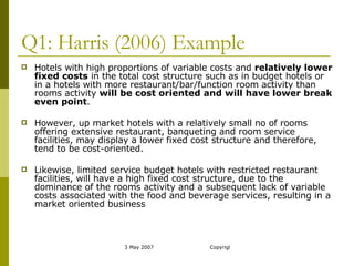 Q1: Harris (2006) Example Hotels with high proportions of variable costs and  relatively lower fixed costs  in the total cost structure such as in budget hotels or in a hotels with more restaurant/bar/function room activity than rooms activity  will be cost oriented and will have lower break even point . However, up market hotels with a relatively small no of rooms offering extensive restaurant, banqueting and room service facilities, may display a lower fixed cost structure and therefore, tend to be cost-oriented.  Likewise, limited service budget hotels with restricted restaurant facilities, will have a high fixed cost structure, due to the dominance of the rooms activity and a subsequent lack of variable costs associated with the food and beverage services, resulting in a market oriented business 