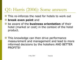 Q1: Harris (2006): Some answers This re-inforces the need for hotels to work out  break even point  and be aware of the  business orientation  of their hotel (market or cost) in the context of the hotel product. This knowledge can then drive performance measurement and management and lead to more informed decisions by the hoteliers AND BETTER PROFITS! 