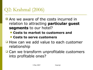 Q2: Krahmal (2006) Are we aware of the costs incurred in relation to attracting  particular guest segments  to our hotel? Costs to market to customers and Costs to serve customers How can we add value to each customer relationship Can we transform unprofitable customers into profitable ones? 