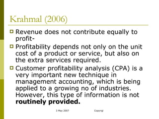 Krahmal (2006) Revenue does not contribute equally to profit- Profitability depends not only on the unit cost of a product or service, but also on the extra services required. Customer profitability analysis (CPA) is a very important new technique in management accounting, which is being applied to a growing no of industries. However, this type of information is not  routinely provided. 