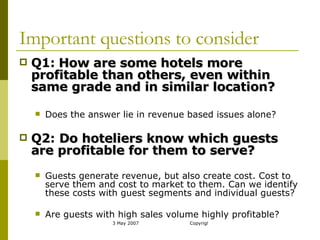 Important questions to consider Q1:   How are some hotels more profitable than others, even within same grade and in similar location? Does the answer lie in revenue based issues alone? Q2:  Do hoteliers know which guests are profitable for them to serve? Guests generate revenue, but also create cost. Cost to serve them and cost to market to them. Can we identify these costs with guest segments and individual guests? Are guests with high sales volume highly profitable? 