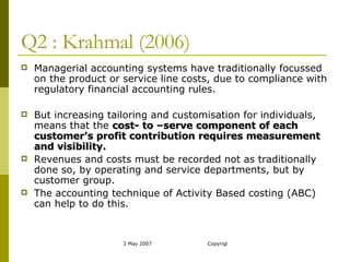 Q2 : Krahmal (2006) Managerial accounting systems have traditionally focussed on the product or service line costs, due to compliance with regulatory financial accounting rules. But increasing tailoring and customisation for individuals, means that the  cost- to –serve component of each customer’s profit contribution requires measurement and visibility. Revenues and costs must be recorded not as traditionally done so, by operating and service departments, but by customer group.  The accounting technique of Activity Based costing (ABC) can help to do this. 