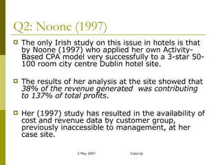 Q2: Noone (1997) The only Irish study on this issue in hotels is that by Noone (1997) who applied her own Activity-Based CPA model very successfully to a 3-star 50-100 room city centre Dublin hotel site.   The results of her analysis at the site showed that  38% of the revenue generated  was contributing to 137% of total profits .  Her (1997) study has resulted in the availability of cost and revenue data by customer group, previously inaccessible to management, at her case site.  