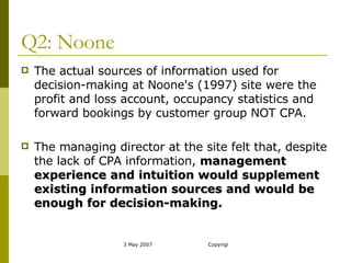 Q2: Noone The actual sources of information used for decision-making at Noone's (1997) site were the profit and loss account, occupancy statistics and forward bookings by customer group NOT CPA.  The managing director at the site felt that, despite the lack of CPA information,  management experience and intuition would supplement existing information sources and would be enough for decision-making.  