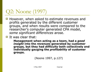 Q2: Noone (1997) However, when asked to estimate revenues and profits generated by the different customer groups, and when results were compared to the researcher’s computer generated CPA model,  some significant differences  arose.  It was clear that: Management when acting as a team, had a  good insight  into the  revenues  generated by customer groups, but they had  difficulty  both collectively and individually gauging the  profitability  of customer groups.  (Noone 1997, p.127) 