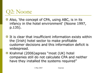 Q2: Noone Also, 'the concept of CPA, using ABC, is in its infancy in the hotel environment' (Noone 1997, p.135).  It is clear that insufficient information exists within the (Irish) hotel sector to make profitable customer decisions and this information deficit is widespread.  Krahmal (2006)agrees “most (UK) hotel companies still do not calculate CPA and neither have they installed the systems required” 