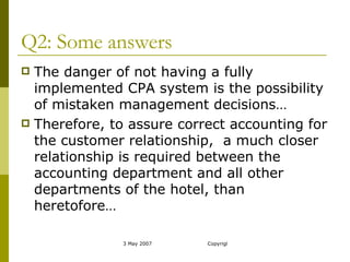 Q2: Some answers The danger of not having a fully implemented CPA system is the possibility of mistaken management decisions… Therefore, to assure correct accounting for the customer relationship,  a much closer relationship is required between the accounting department and all other departments of the hotel, than heretofore… 