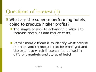 Questions of interest (1) What are the superior performing hotels doing to produce higher profits? The simple answer to enhancing profits is to increase revenues and reduce costs. Rather more difficult is to identify what precise methods and techniques can be employed and the extent to which these can be utilised in different markets and styles of hotel 