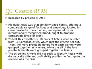Q1: Croston (1995) Research by Croston (1995) His hypothesis was that similarly sized hotels, offering a comparable range of facilities and amenities, located in close proximity to each other, and operated by an internationally recognised brand, ought to produce comparable levels of profit. To test this hypothesis, 10 pairs of hotels were selected from 10 European cities, which met the criteria set out. Then, the more profitable hotels from each pairing were grouped together as winners, while the all of the less profitable hotels were grouped together as losers. The screening criteria did not seek to identify hotels with dramatically different profitability profiles, in fact, quite the reverse was the case 
