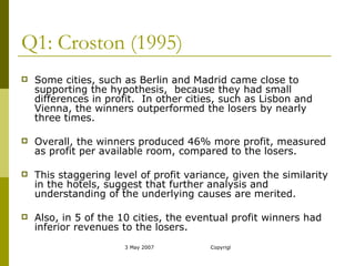 Q1: Croston (1995) Some cities, such as Berlin and Madrid came close to supporting the hypothesis,  because they had small differences in profit.  In other cities, such as Lisbon and Vienna, the winners outperformed the losers by nearly three times.  Overall, the winners produced 46% more profit, measured as profit per available room, compared to the losers. This staggering level of profit variance, given the similarity in the hotels, suggest that further analysis and understanding of the underlying causes are merited. Also, in 5 of the 10 cities, the eventual profit winners had inferior revenues to the losers. 